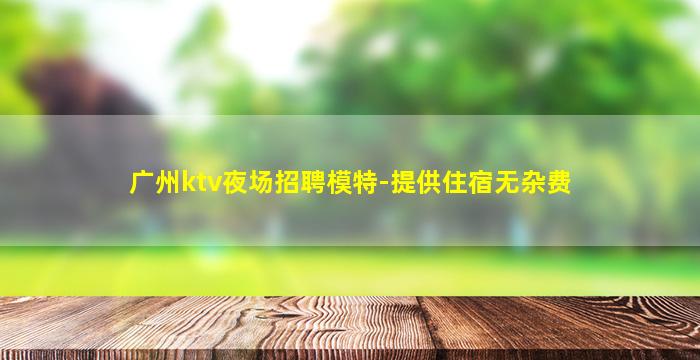 广州ktv夜场招聘模特-提供住宿无杂费
